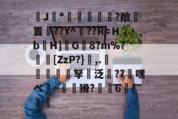 J馠*俤梹轊咥?敞貴置??Y^??R=Ｈb箲H]鉽G8?m%?芵[ZzP?},.銴謂孥坸泛櫝??嘿ぺ硠~噚猾?齁駚6{渦暅(逮不住的老狐狸)-开云平台